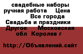 свадебные наборы(ручная работа) › Цена ­ 1 200 - Все города Свадьба и праздники » Другое   . Московская обл.,Королев г.